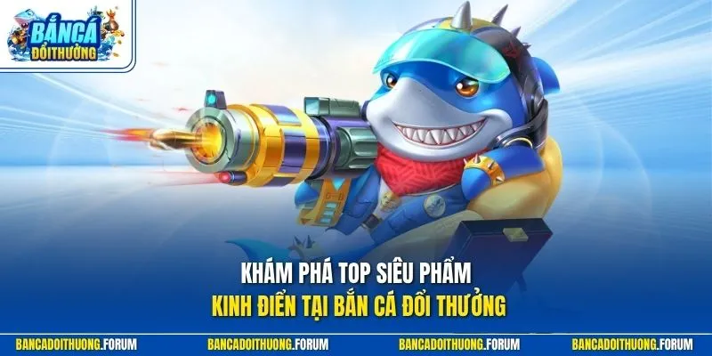Khám phá top siêu phẩm kinh điển tại Bắn Cá Đổi Thưởng