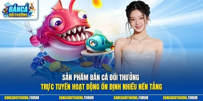 Sản phẩm Bắn Cá Đổi Thưởng trực tuyến hoạt động ổn định nhiều nền tảng