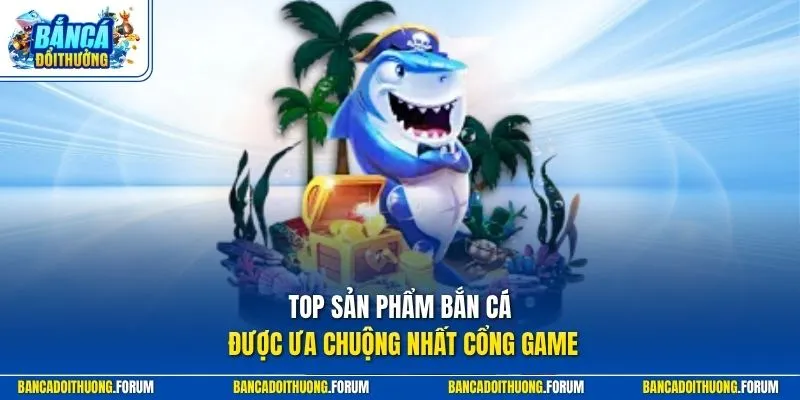Top sản phẩm bắn cá được ưa chuộng nhất cổng game